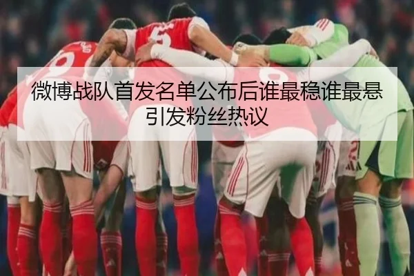 微博战队首发名单公布后谁最稳谁最悬引发粉丝热议